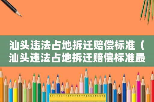 汕頭違法占地拆遷賠償標準（汕頭違法占地拆遷賠償標準最新）