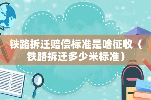 鐵路拆遷賠償標準是啥征收（鐵路拆遷多少米標準）
