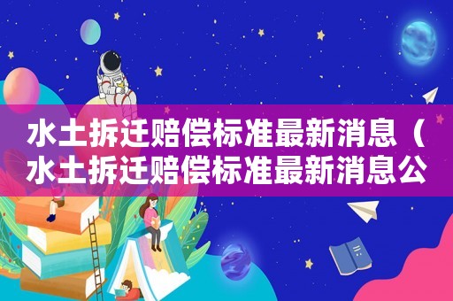 水土拆遷賠償標準最新消息（水土拆遷賠償標準最新消息公布）
