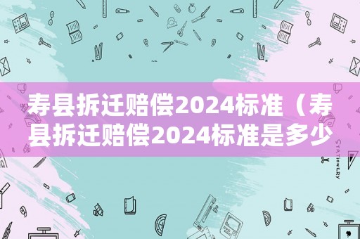 壽縣拆遷賠償2024標準（壽縣拆遷賠償2024標準是多少錢）