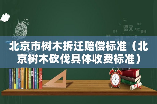 北京市樹木拆遷賠償標準（北京樹木砍伐具體收費標準）