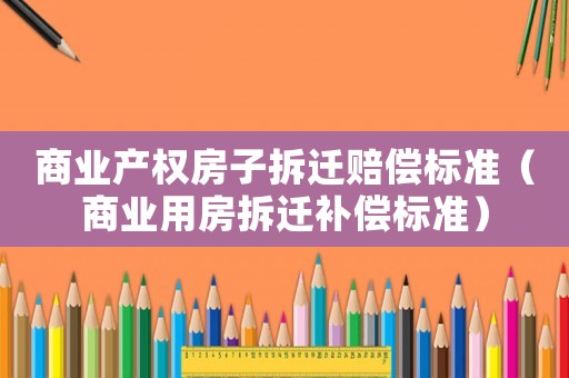 商業(yè)產(chǎn)權(quán)房子拆遷賠償標(biāo)準（商業(yè)用房拆遷補償標(biāo)準）