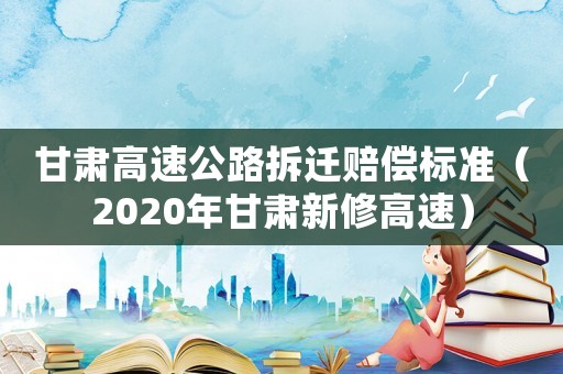 甘肅高速公路拆遷賠償標準（2020年甘肅新修高速）