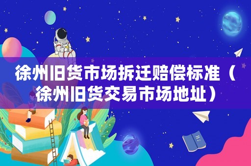 徐州舊貨市場拆遷賠償標準（徐州舊貨交易市場地址）