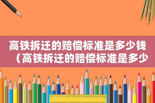 高鐵拆遷的賠償標(biāo)準(zhǔn)是多少錢(qián)（高鐵拆遷的賠償標(biāo)準(zhǔn)是多少錢(qián)啊）