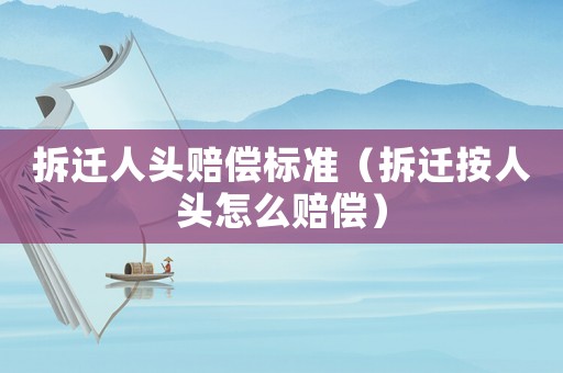 拆遷人頭賠償標準（拆遷按人頭怎么賠償）