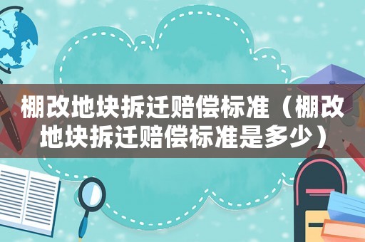 棚改地塊拆遷賠償標準（棚改地塊拆遷賠償標準是多少）