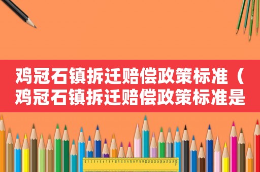 雞冠石鎮拆遷賠償政策標準（雞冠石鎮拆遷賠償政策標準是多少）