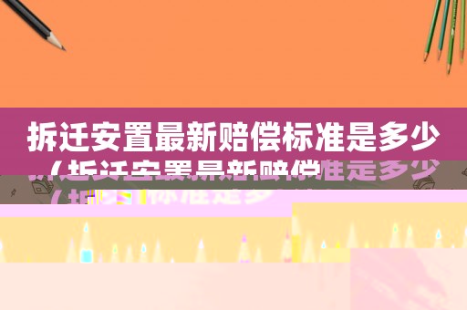 拆遷安置最新賠償標準是多少（拆遷安置最新賠償標準是多少萬）