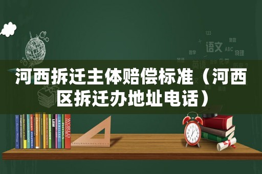 河西拆遷主體賠償標準（河西區拆遷辦地址電話）