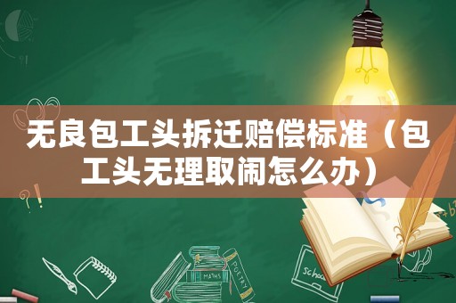 無良包工頭拆遷賠償標準（包工頭無理取鬧怎么辦）