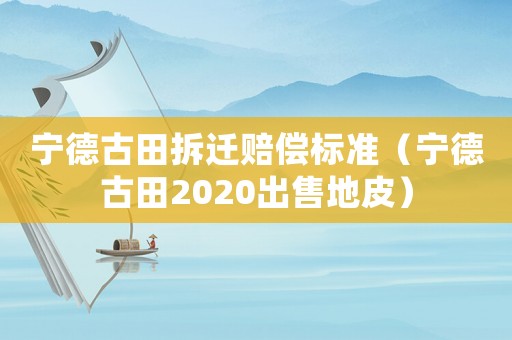 寧德古田拆遷賠償標準（寧德古田2020出售地皮）