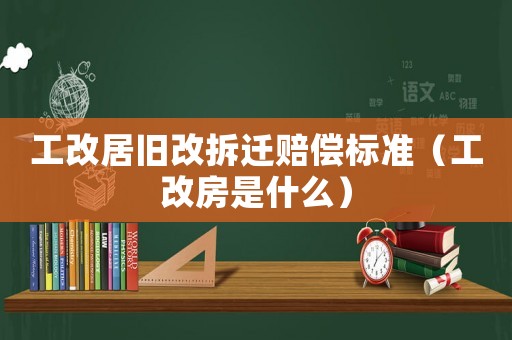 工改居舊改拆遷賠償標準（工改房是什么）
