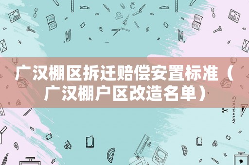 廣漢棚區拆遷賠償安置標準（廣漢棚戶區改造名單）