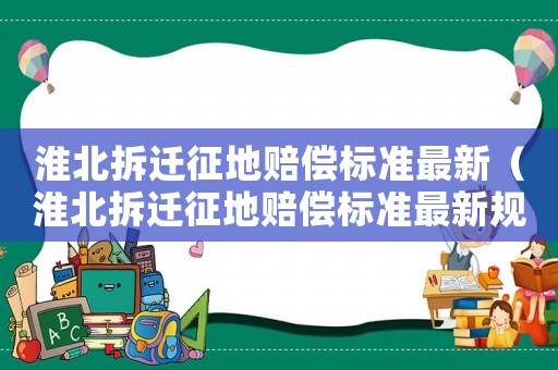 淮北拆遷征地賠償標(biāo)準(zhǔn)最新（淮北拆遷征地賠償標(biāo)準(zhǔn)最新規(guī)定）