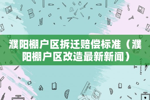 濮陽(yáng)棚戶(hù)區(qū)拆遷賠償標(biāo)準(zhǔn)（濮陽(yáng)棚戶(hù)區(qū)改造最新新聞）