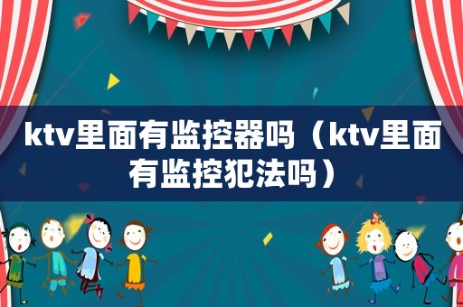 ktv里面有監(jiān)控器嗎（ktv里面有監(jiān)控犯法嗎）
