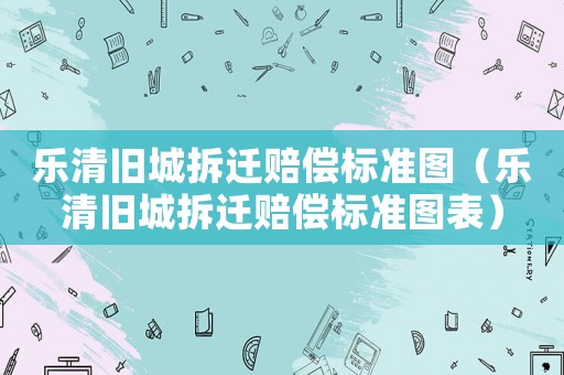 樂清舊城拆遷賠償標(biāo)準(zhǔn)圖（樂清舊城拆遷賠償標(biāo)準(zhǔn)圖表）