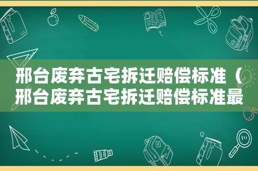 邢臺廢棄古宅拆遷賠償標準（邢臺廢棄古宅拆遷賠償標準最新）