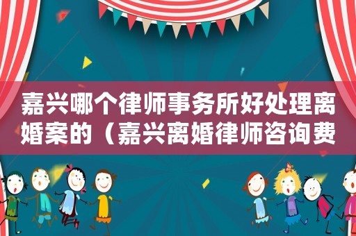 嘉興哪個律師事務所好處理離婚案的（嘉興離婚律師咨詢費用多少）
