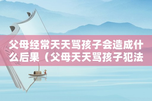 父母經常天天罵孩子會造成什么后果（父母天天罵孩子犯法嗎）