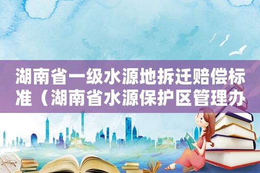 湖南省一級水源地拆遷賠償標準（湖南省水源保護區管理辦法）