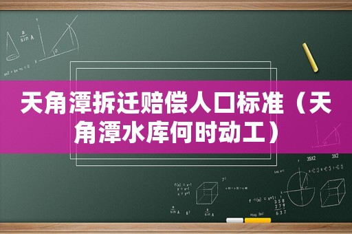 天角潭拆遷賠償人口標準（天角潭水庫何時動工）