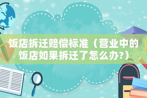 飯店拆遷賠償標準（營業(yè)中的飯店如果拆遷了怎么辦?）