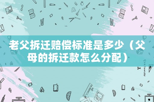 老父拆遷賠償標準是多少（父母的拆遷款怎么分配）