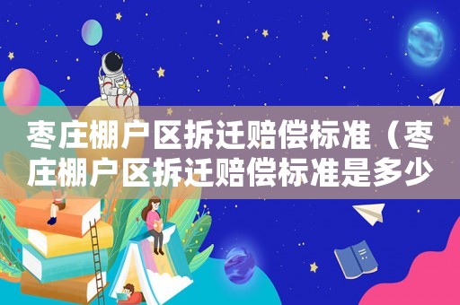 棗莊棚戶區拆遷賠償標準（棗莊棚戶區拆遷賠償標準是多少）