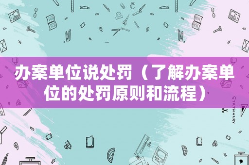 辦案單位說處罰（了解辦案單位的處罰原則和流程）