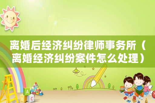 離婚后經濟糾紛律師事務所（離婚經濟糾紛案件怎么處理）