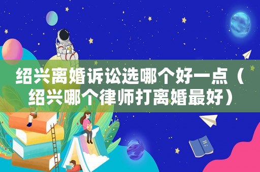 紹興離婚訴訟選哪個好一點（紹興哪個律師打離婚最好）