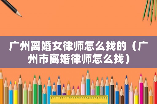 廣州離婚女律師怎么找的（廣州市離婚律師怎么找）