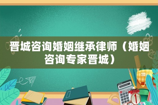 晉城咨詢婚姻繼承律師（婚姻咨詢專家晉城）