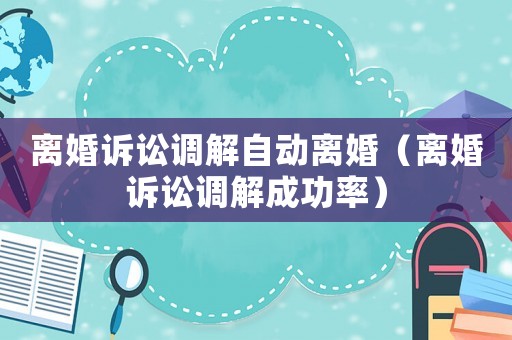 離婚訴訟調(diào)解自動離婚（離婚訴訟調(diào)解成功率）