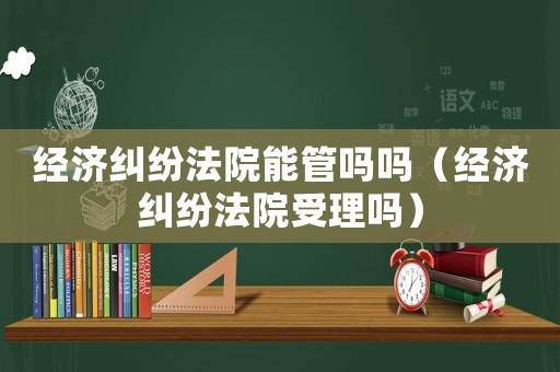 經濟糾紛法院能管嗎嗎（經濟糾紛法院受理嗎）