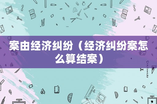 案由經濟糾紛（經濟糾紛案怎么算結案）