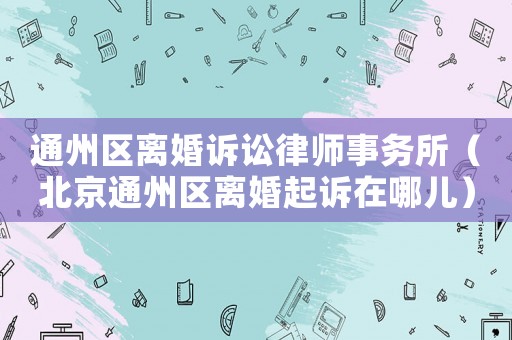 通州區離婚訴訟律師事務所（北京通州區離婚起訴在哪兒）