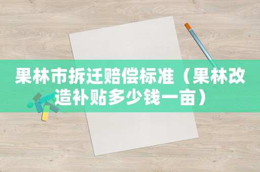 果林市拆遷賠償標準（果林改造補貼多少錢一畝）
