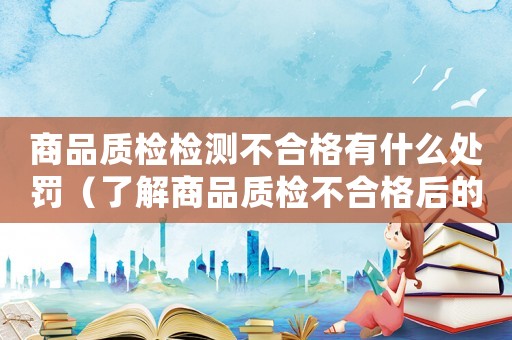 商品質檢檢測不合格有什么處罰（了解商品質檢不合格后的懲罰措施）