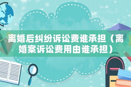 離婚后糾紛訴訟費(fèi)誰(shuí)承擔(dān)（離婚案訴訟費(fèi)用由誰(shuí)承擔(dān)）