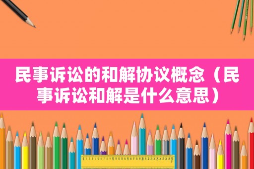 民事訴訟的和解協議概念（民事訴訟和解是什么意思）