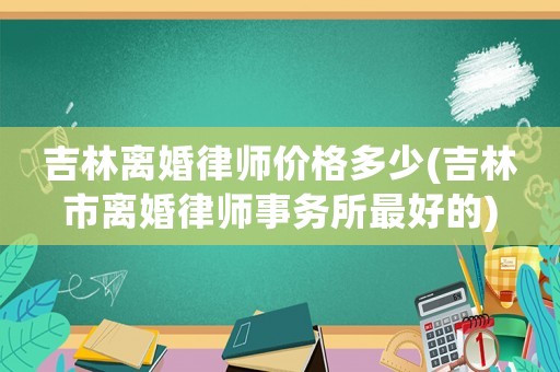 吉林離婚律師價格多少(吉林市離婚律師事務所最好的)