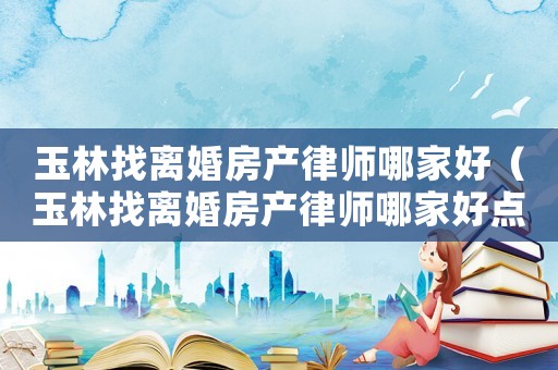 玉林找離婚房產律師哪家好（玉林找離婚房產律師哪家好點）