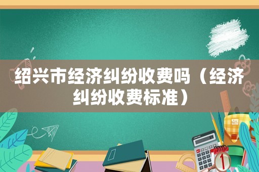 紹興市經濟糾紛收費嗎（經濟糾紛收費標準）