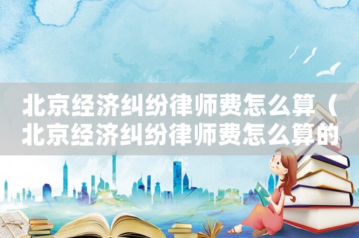 北京經濟糾紛律師費怎么算（北京經濟糾紛律師費怎么算的）