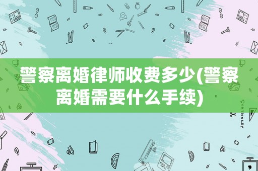警察離婚律師收費多少(警察離婚需要什么手續)