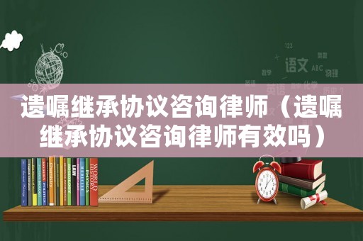 遺囑繼承協(xié)議咨詢律師（遺囑繼承協(xié)議咨詢律師有效嗎）