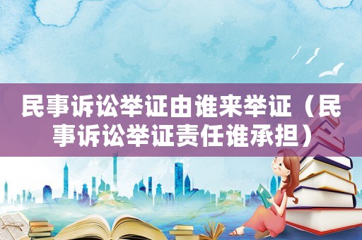 民事訴訟舉證由誰(shuí)來(lái)舉證（民事訴訟舉證責(zé)任誰(shuí)承擔(dān)）